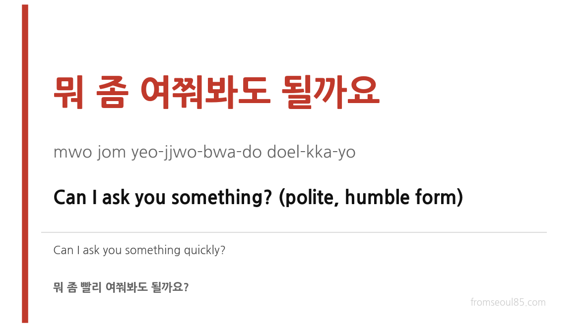 뭐 좀 여쭤봐도 될까요 (mwo jom yeo-jjwo-bwa-do doel-kka-yo) — Can I ask you something? (polite, humble form)
